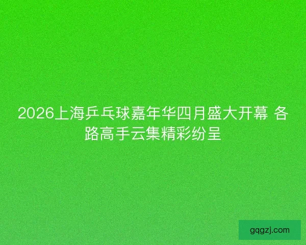 2026上海乒乓球嘉年华四月盛大开幕 各路高手云集精彩纷呈