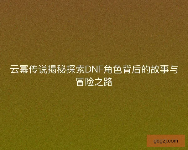 云幂传说揭秘探索DNF角色背后的故事与冒险之路