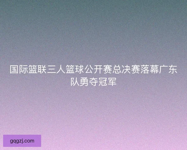 国际篮联三人篮球公开赛总决赛落幕广东队勇夺冠军