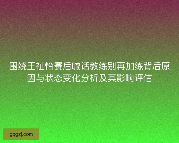 围绕王祉怡赛后喊话教练别再加练背后原因与状态变化分析及其影响评估