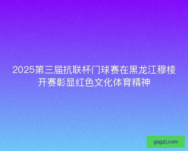 2025第三届抗联杯门球赛在黑龙江穆棱开赛彰显红色文化体育精神