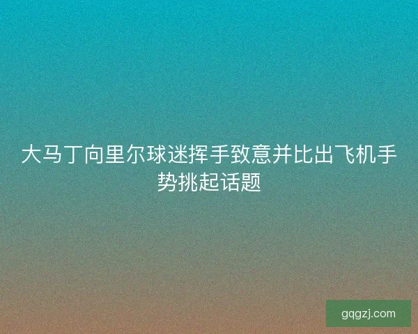 大马丁向里尔球迷挥手致意并比出飞机手势挑起话题 大马丁向里尔球迷挥手致意并比出飞机手势挑起话题