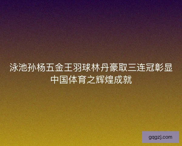 泳池孙杨五金王羽球林丹豪取三连冠彰显中国体育之辉煌成就