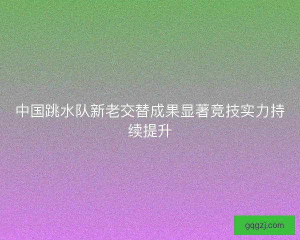 中国跳水队新老交替成果显著竞技实力持续提升
