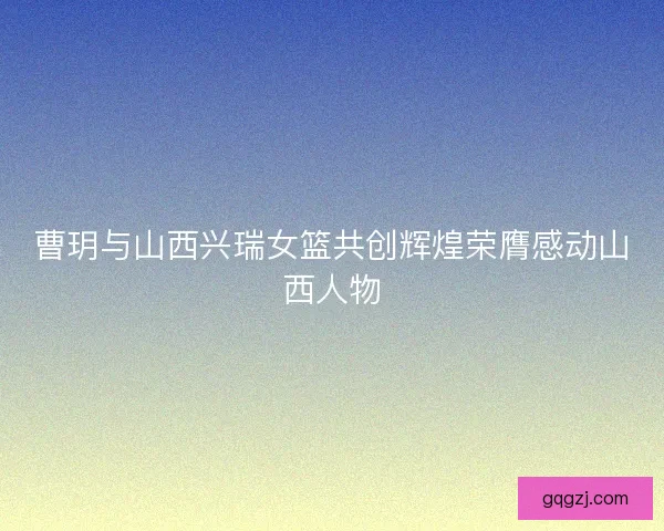 曹玥与山西兴瑞女篮共创辉煌荣膺感动山西人物
