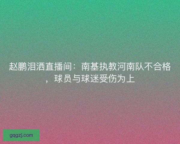 赵鹏泪洒直播间：南基执教河南队不合格，球员与球迷受伤为上