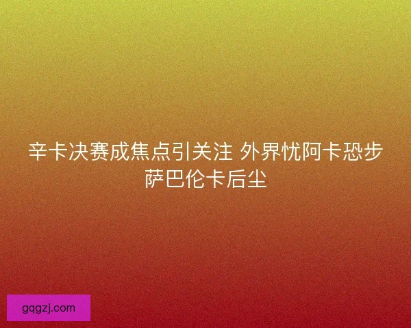 辛卡决赛成焦点引关注 外界忧阿卡恐步萨巴伦卡后尘
