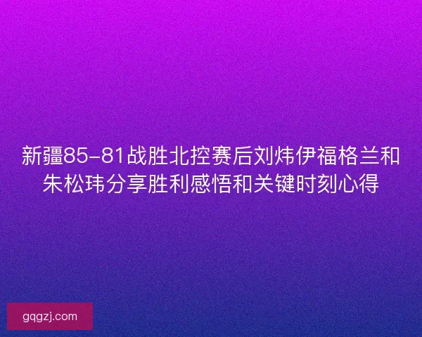 新疆85-81战胜北控赛后刘炜伊福格兰和朱松玮分享胜利感悟和关键时刻心得