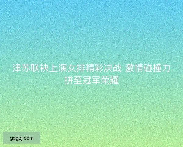 津苏联袂上演女排精彩决战 激情碰撞力拼至冠军荣耀