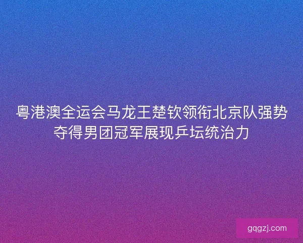 粤港澳全运会马龙王楚钦领衔北京队强势夺得男团冠军展现乒坛统治力