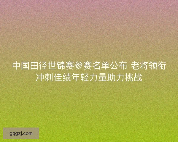 中国田径世锦赛参赛名单公布 老将领衔冲刺佳绩年轻力量助力挑战