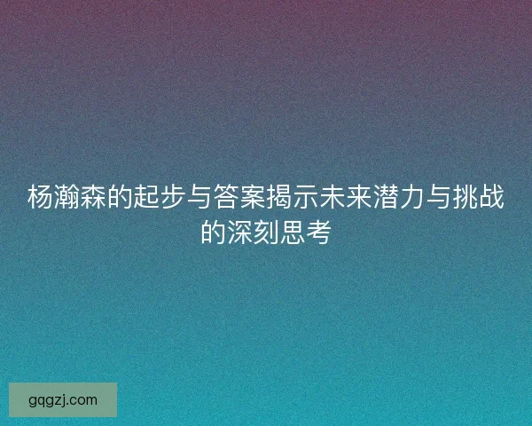 杨瀚森的起步与答案揭示未来潜力与挑战的深刻思考 杨瀚森的起步与答案揭示未来潜力与挑战的深刻思考