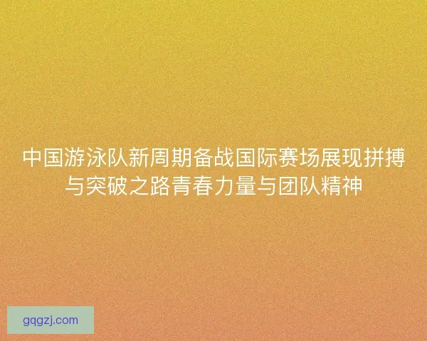 中国游泳队新周期备战国际赛场展现拼搏与突破之路青春力量与团队精神 中国游泳队新周期备战国际赛场展现拼搏与突破之路青春力量与团队精神