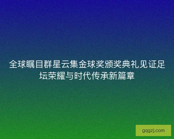 全球瞩目群星云集金球奖颁奖典礼见证足坛荣耀与时代传承新篇章 全球瞩目群星云集金球奖颁奖典礼见证足坛荣耀与时代传承新篇章